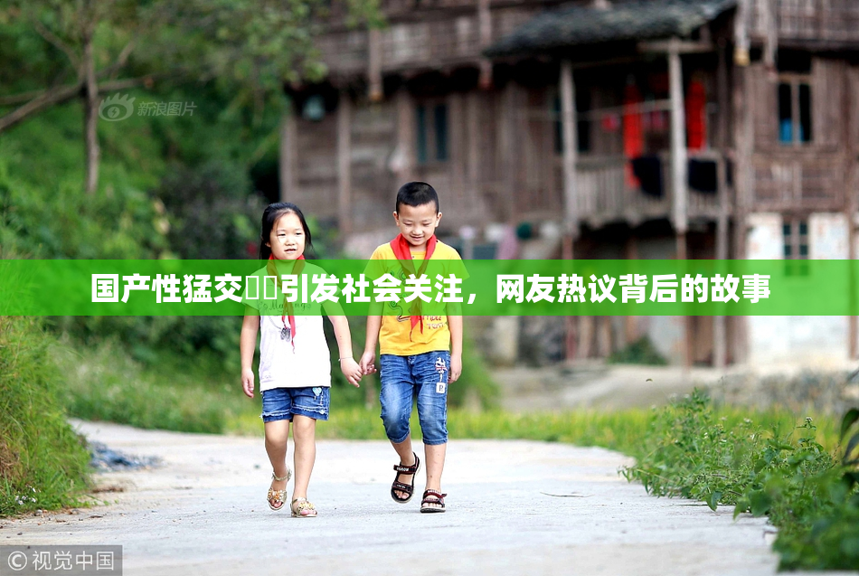 国产性猛交❌‌引发社会关注，网友热议背后的故事
