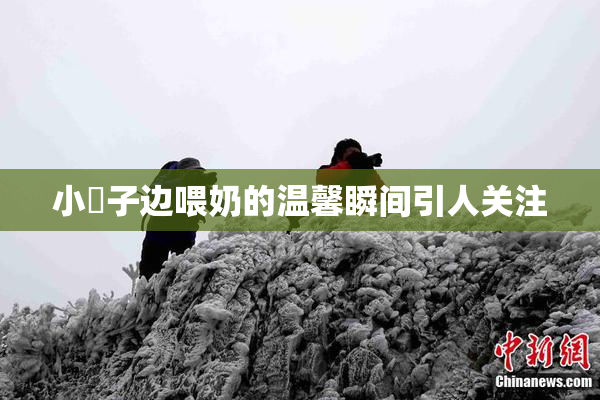 小峓子边喂奶的温馨瞬间引人关注