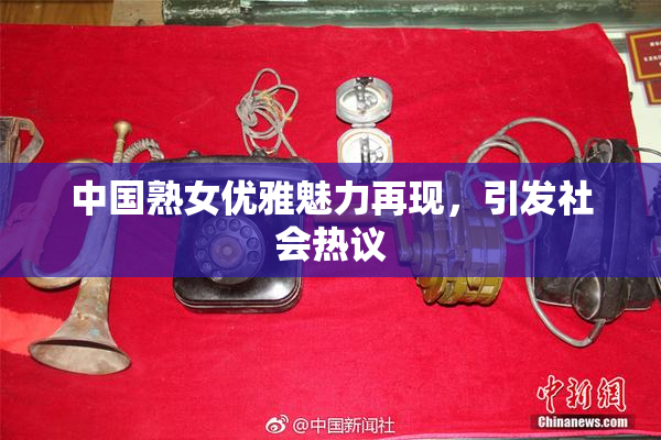 中国熟女优雅魅力再现，引发社会热议