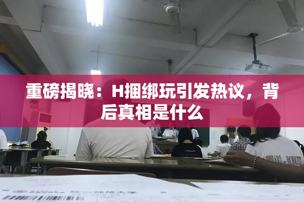 重磅揭晓：H捆绑玩引发热议，背后真相是什么