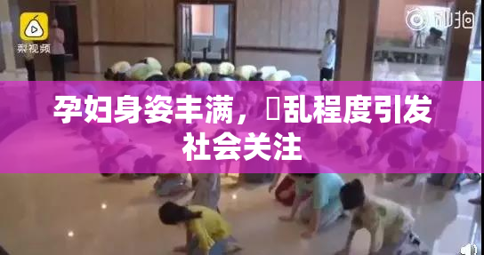 孕妇身姿丰满，婬乱程度引发社会关注