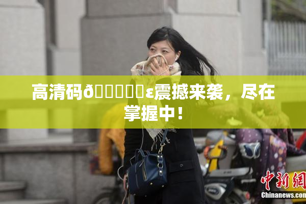高清码🔞❌‌ε震撼来袭，尽在掌握中！