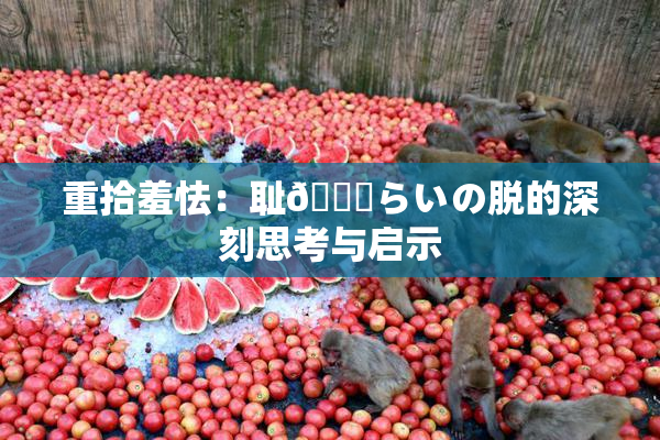 重拾羞怯：耻🍓らいの脱的深刻思考与启示