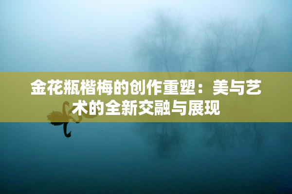 金花瓶楷梅的创作重塑：美与艺术的全新交融与展现