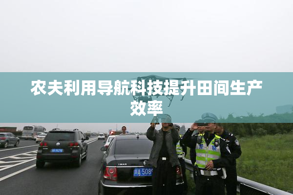 农夫利用导航科技提升田间生产效率
