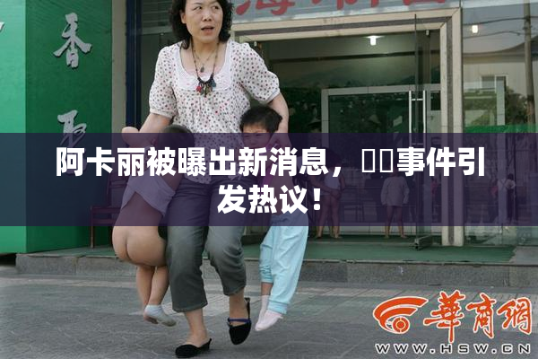 阿卡丽被曝出新消息，❌‌事件引发热议！