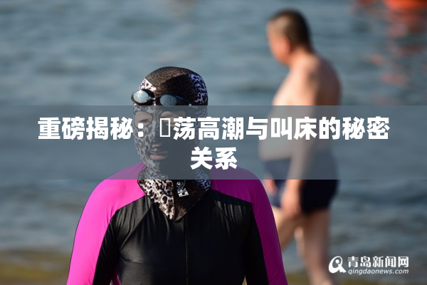 重磅揭秘：婬荡高潮与叫床的秘密关系