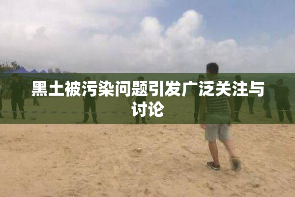 黑土被污染问题引发广泛关注与讨论