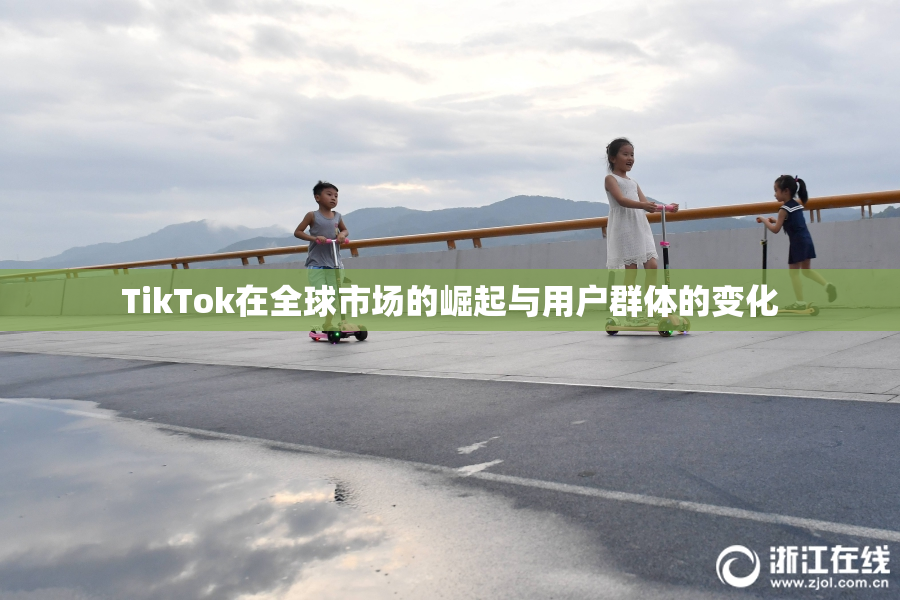 TikTok在全球市场的崛起与用户群体的变化