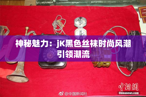 神秘魅力：jK黑色丝袜时尚风潮引领潮流