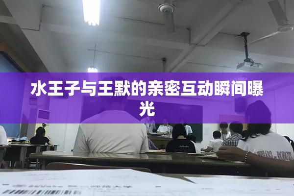 水王子与王默的亲密互动瞬间曝光
