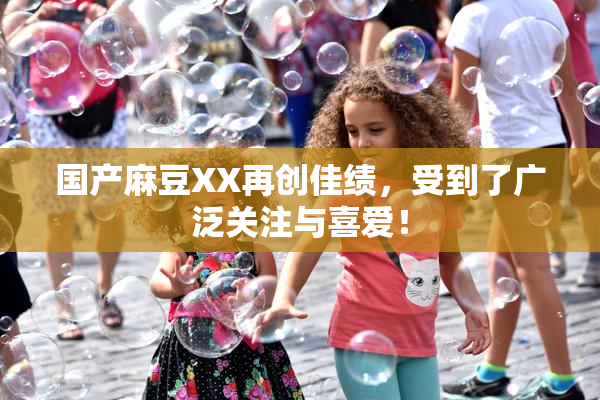 国产麻豆XX再创佳绩，受到了广泛关注与喜爱！
