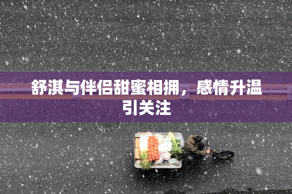 舒淇与伴侣甜蜜相拥，感情升温引关注