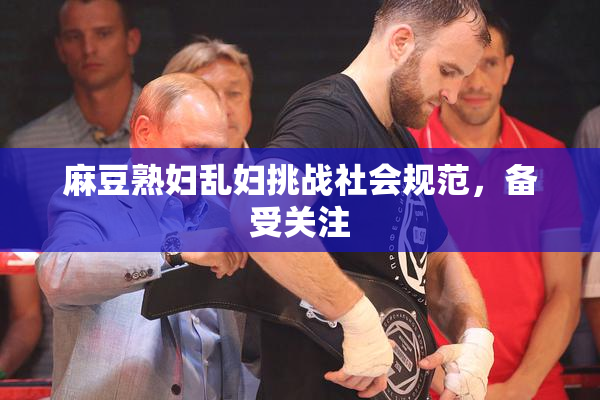 麻豆熟妇乱妇挑战社会规范，备受关注