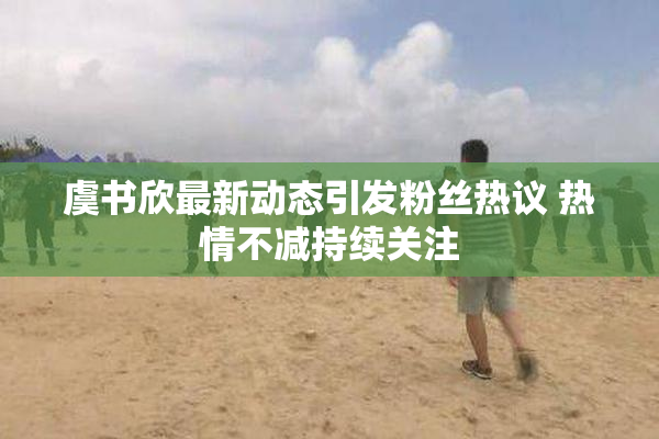虞书欣最新动态引发粉丝热议 热情不减持续关注