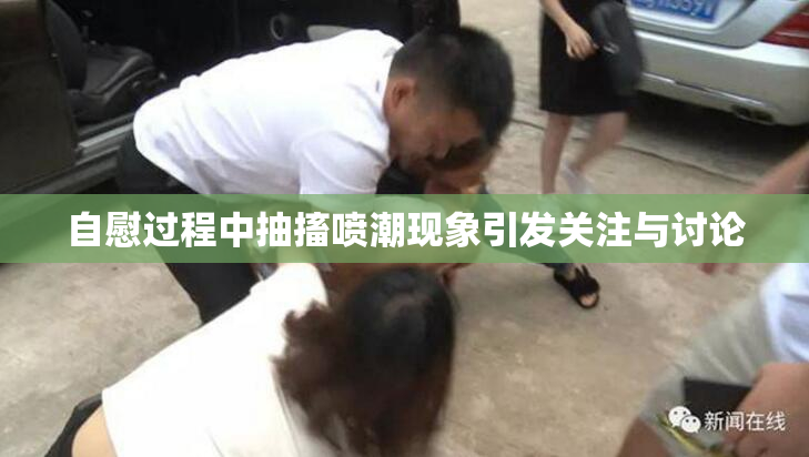 自慰过程中抽搐喷潮现象引发关注与讨论