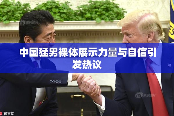 中国猛男裸体展示力量与自信引发热议