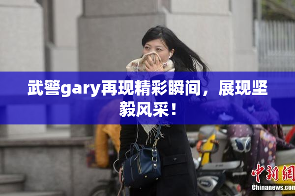 武警gary再现精彩瞬间，展现坚毅风采！