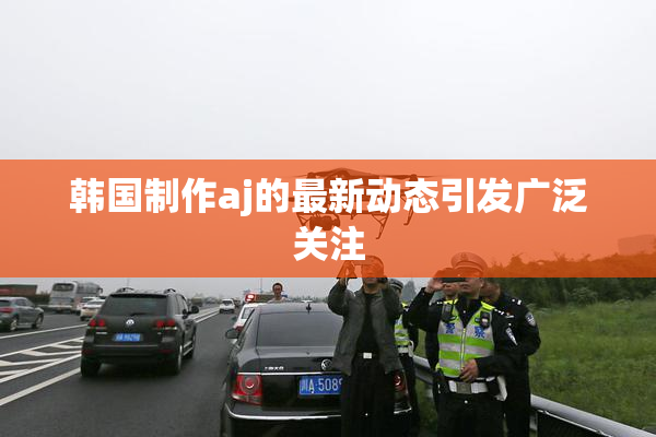 韩国制作aj的最新动态引发广泛关注