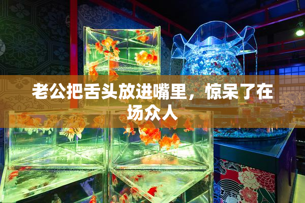 老公把舌头放进嘴里，惊呆了在场众人