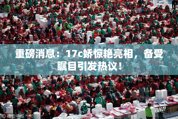 重磅消息：17c娇惊艳亮相，备受瞩目引发热议！