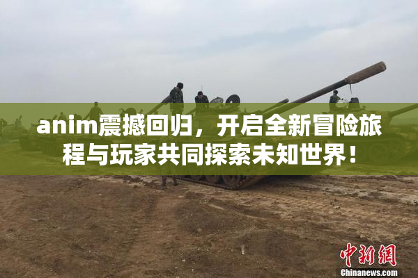 anim震撼回归，开启全新冒险旅程与玩家共同探索未知世界！