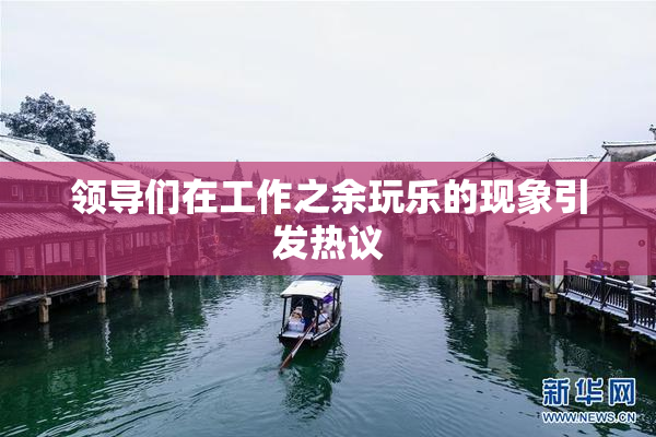 领导们在工作之余玩乐的现象引发热议