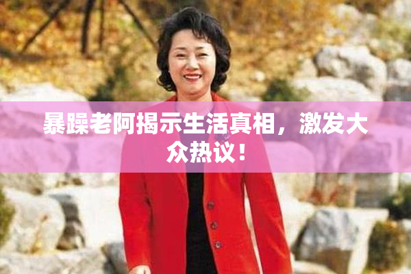 暴躁老阿揭示生活真相，激发大众热议！