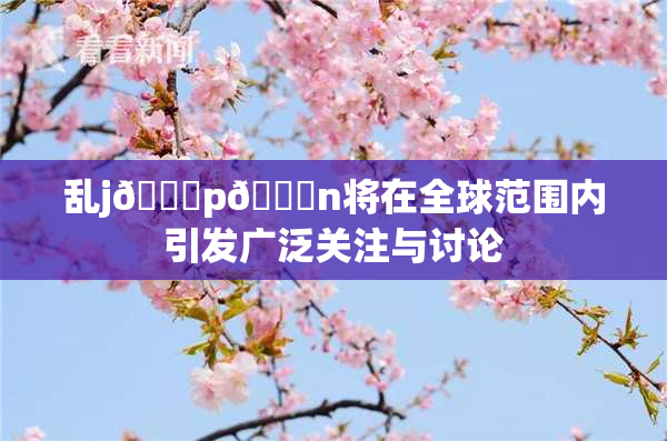 乱j🈚p🈚n将在全球范围内引发广泛关注与讨论