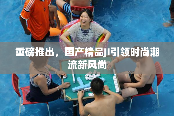 重磅推出，国产精品JI引领时尚潮流新风尚