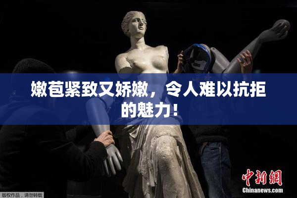 嫩苞紧致又娇嫩，令人难以抗拒的魅力！