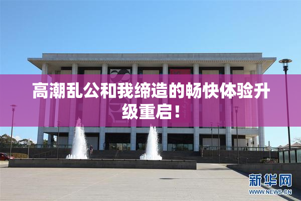 高潮乱公和我缔造的畅快体验升级重启！