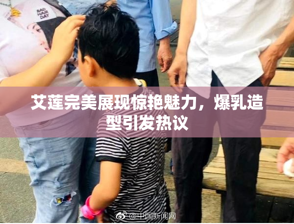 艾莲完美展现惊艳魅力，爆乳造型引发热议