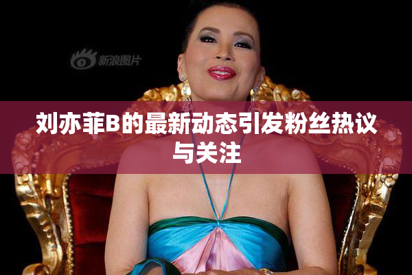 刘亦菲B的最新动态引发粉丝热议与关注