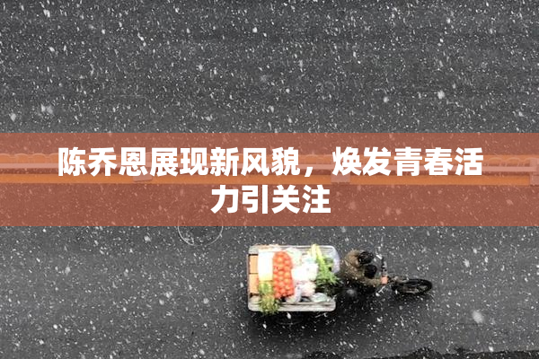 陈乔恩展现新风貌，焕发青春活力引关注