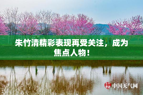 朱竹清精彩表现再受关注，成为焦点人物！