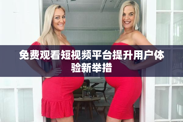 免费观看短视频平台提升用户体验新举措