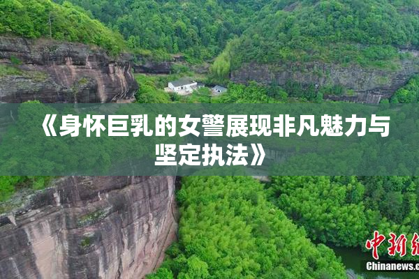 《身怀巨乳的女警展现非凡魅力与坚定执法》