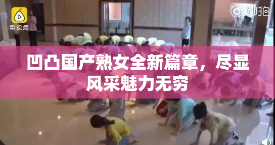 凹凸国产熟女全新篇章，尽显风采魅力无穷