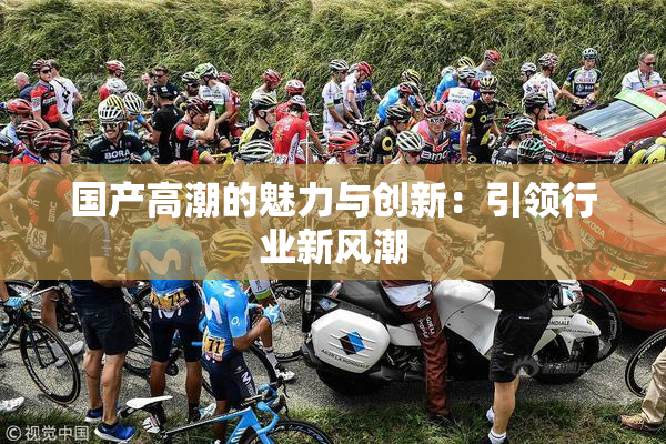国产高潮的魅力与创新：引领行业新风潮