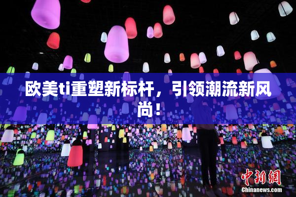 欧美ti重塑新标杆，引领潮流新风尚！
