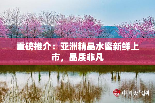 重磅推介：亚洲精品水蜜新鲜上市，品质非凡