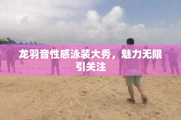 龙羽音性感泳装大秀，魅力无限引关注