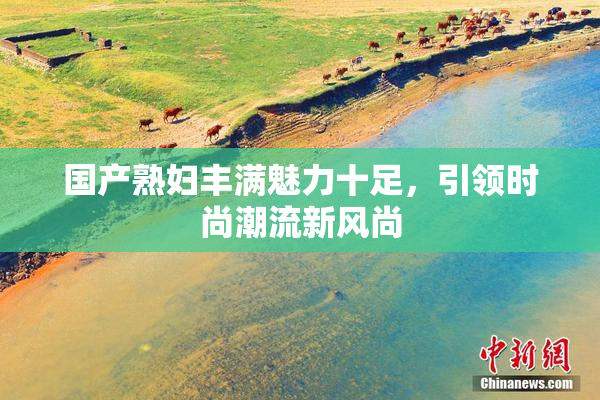 国产熟妇丰满魅力十足，引领时尚潮流新风尚