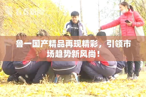鲁一国产精品再现精彩，引领市场趋势新风尚！
