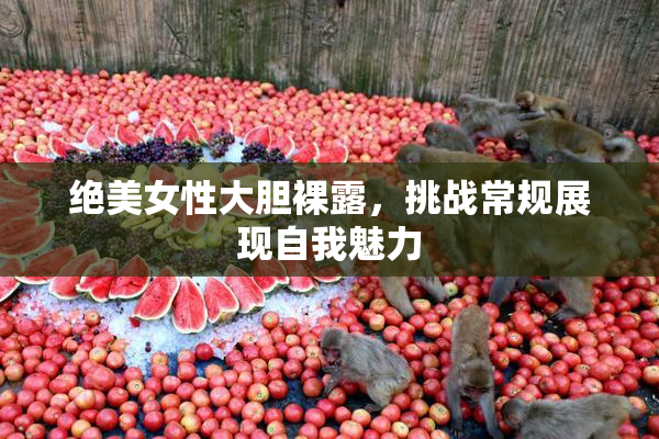 绝美女性大胆裸露，挑战常规展现自我魅力