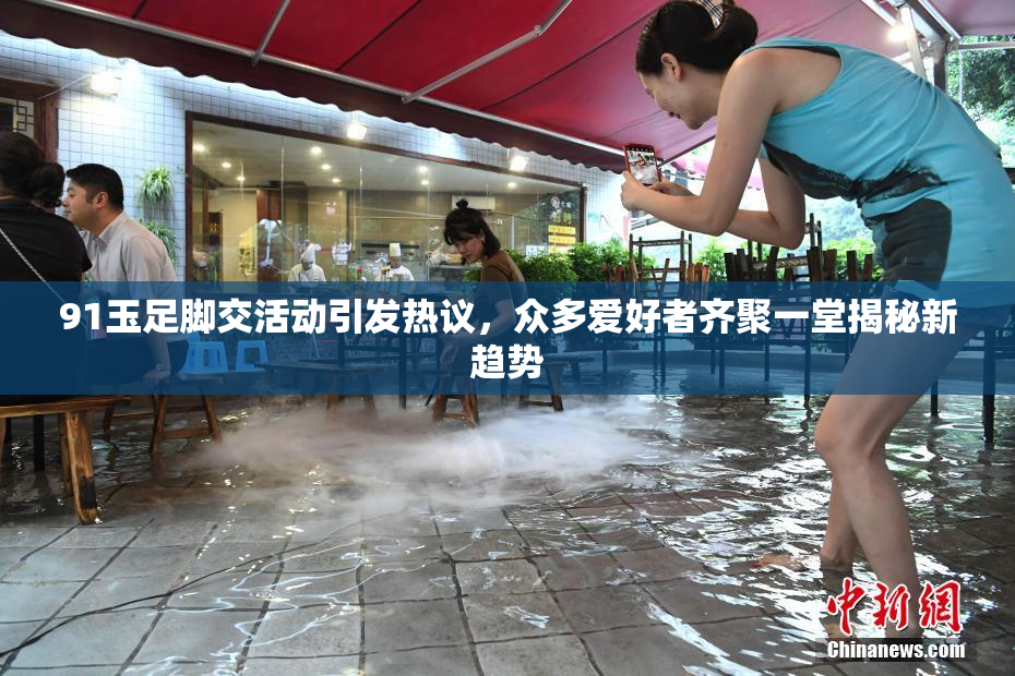 91玉足脚交活动引发热议，众多爱好者齐聚一堂揭秘新趋势