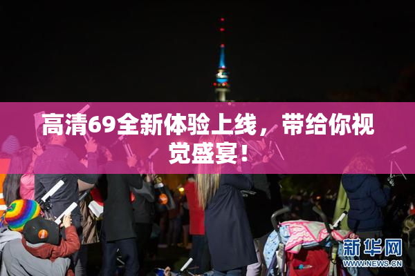 高清69全新体验上线，带给你视觉盛宴！