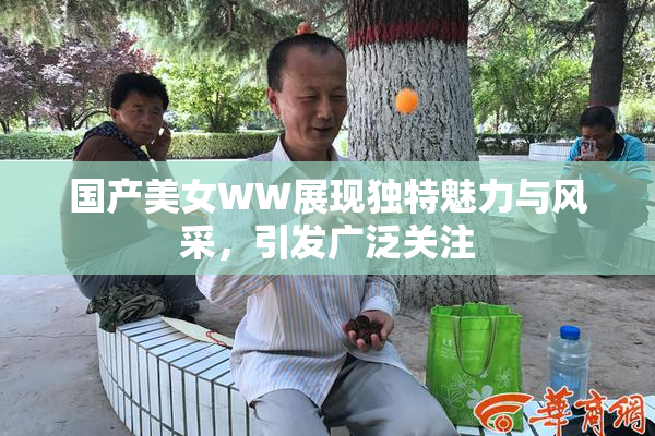 国产美女WW展现独特魅力与风采，引发广泛关注