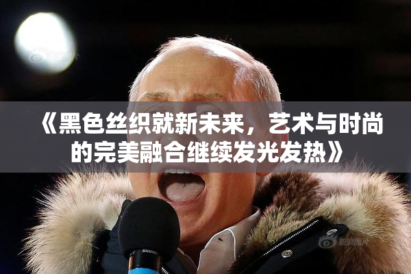 《黑色丝织就新未来，艺术与时尚的完美融合继续发光发热》
